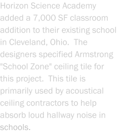 Horizon Science Academy added a 7,000 SF classroom addition to their existing school in Cleveland, Ohio.  The designers specified Armstrong "School Zone" ceiling tile for this project.  This tile is primarily used by acoustical ceiling contractors to help absorb loud hallway noise in schools.