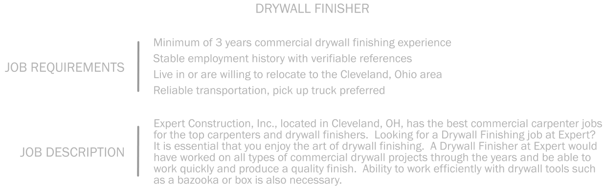 Minimum of 3 years commercial drywall finishing experience Stable employment history with verifiable references  Live in or are willing to relocate to the Cleveland, Ohio area   Reliable transportation, pick up truck preferred JOB REQUIREMENTS DRYWALL FINISHER Expert Construction, Inc., located in Cleveland, OH, has the best commercial carpenter jobs for the top carpenters and drywall finishers.  Looking for a Drywall Finishing job at Expert?  It is essential that you enjoy the art of drywall finishing.  A Drywall Finisher at Expert would have worked on all types of commercial drywall projects through the years and be able to work quickly and produce a quality finish.  Ability to work efficiently with drywall tools such as a bazooka or box is also necessary.  JOB DESCRIPTION