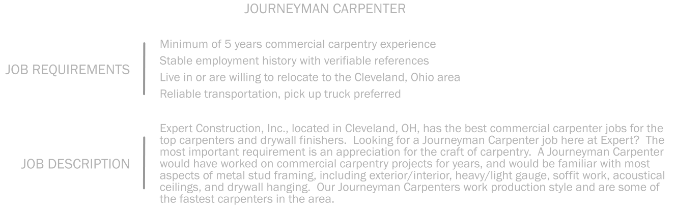 Minimum of 5 years commercial carpentry experience    Stable employment history with verifiable references  Live in or are willing to relocate to the Cleveland, Ohio area   Reliable transportation, pick up truck preferred JOB REQUIREMENTS JOURNEYMAN CARPENTER Expert Construction, Inc., located in Cleveland, OH, has the best commercial carpenter jobs for the top carpenters and drywall finishers.  Looking for a Journeyman Carpenter job here at Expert?  The most important requirement is an appreciation for the craft of carpentry.  A Journeyman Carpenter would have worked on commercial carpentry projects for years, and would be familiar with most aspects of metal stud framing, including exterior/interior, heavy/light gauge, soffit work, acoustical ceilings, and drywall hanging.  Our Journeyman Carpenters work production style and are some of the fastest carpenters in the area.    JOB DESCRIPTION