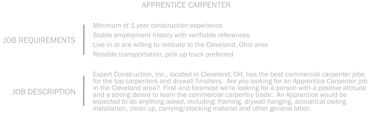 Minimum of 1 year construction experience     Stable employment history with verifiable references   Live in or are willing to relocate to the Cleveland, Ohio area    Reliable transportation, pick up truck preferred JOB REQUIREMENTS APPRENTICE CARPENTER Expert Construction, Inc., located in Cleveland, OH, has the best commercial carpenter jobs for the top carpenters and drywall finishers.  Are you looking for an Apprentice Carpenter job in the Cleveland area?  First and foremost we're looking for a person with a positive attitude and a strong desire to learn the commercial carpentry trade.  An Apprentice would be expected to do anything asked, including: framing, drywall hanging, acoustical ceiling installation, clean up, carrying/stocking material and other general labor.   JOB DESCRIPTION